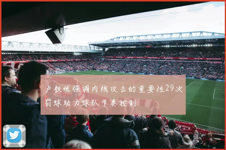 卢教练强调内线攻击的重要性29次罚球助力球队节奏控制