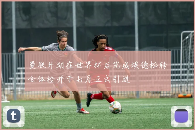 曼联计划在世界杯后完成埃德松转会体检并于七月正式引进