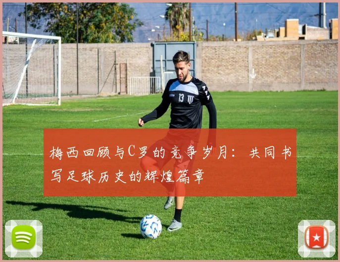 梅西回顾与C罗的竞争岁月：共同书写足球历史的辉煌篇章