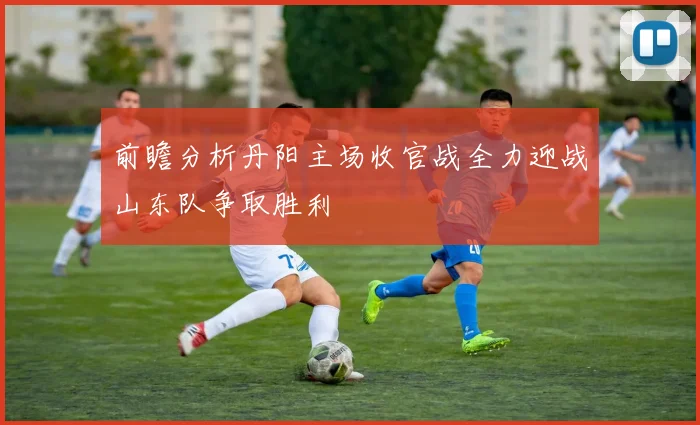 前瞻分析丹阳主场收官战全力迎战山东队争取胜利