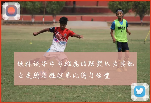 铁林谈字母与雄鹿的默契认为其配合更稳定胜过恩比德与哈登
