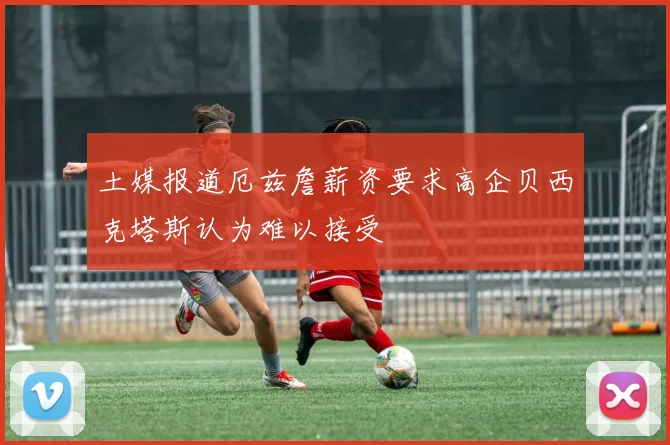 土媒报道厄兹詹薪资要求高企贝西克塔斯认为难以接受