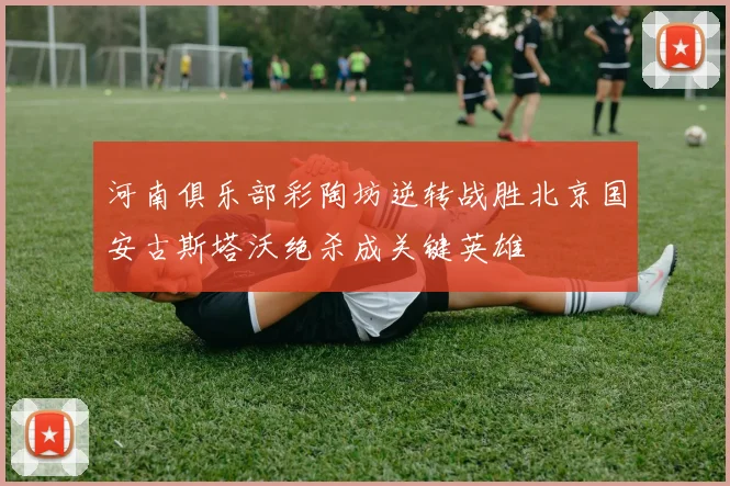 河南俱乐部彩陶坊逆转战胜北京国安古斯塔沃绝杀成关键英雄
