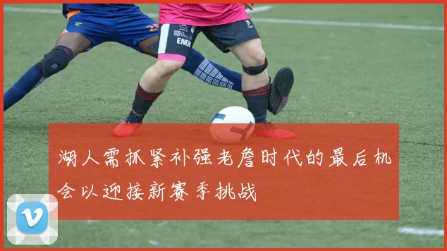 湖人需抓紧补强老詹时代的最后机会以迎接新赛季挑战