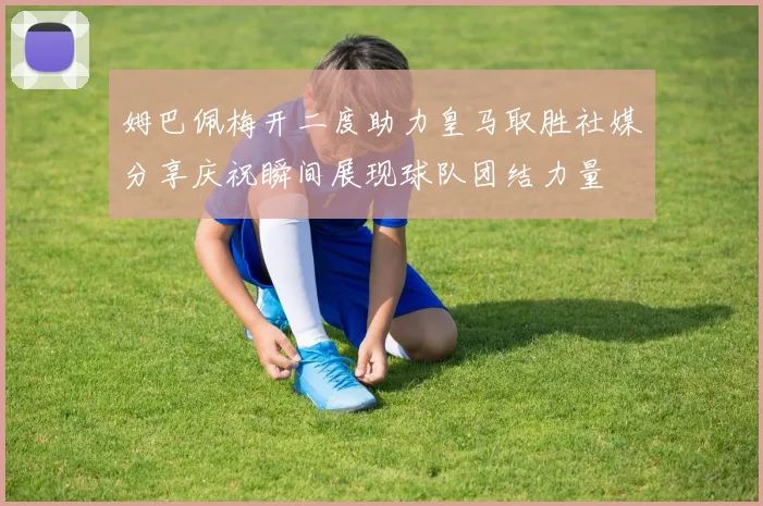 姆巴佩梅开二度助力皇马取胜社媒分享庆祝瞬间展现球队团结力量