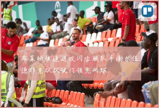 布莱顿快速进攻闪击狼队辛谢尔伍德邓克双双破门领先两球
