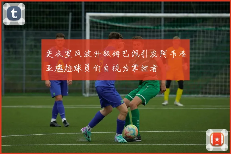 更衣室风波升级姆巴佩引发阿韦洛亚尴尬球员们自视为掌控者