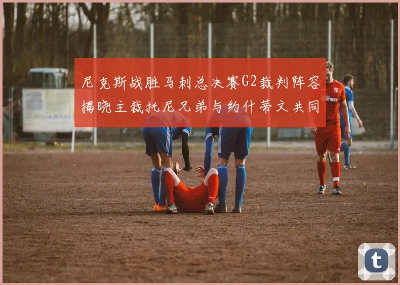 尼克斯战胜马刺总决赛G2裁判阵容揭晓主裁托尼兄弟与约什蒂文共同执法