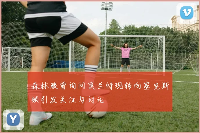 森林狼曾询问莫兰特现转向塞克斯顿引发关注与讨论