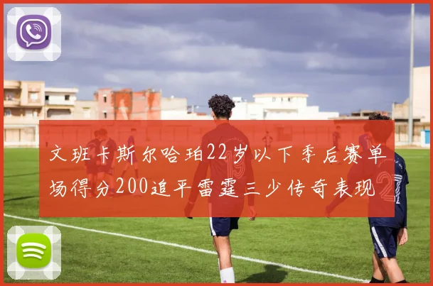 文班卡斯尔哈珀22岁以下季后赛单场得分200追平雷霆三少传奇表现